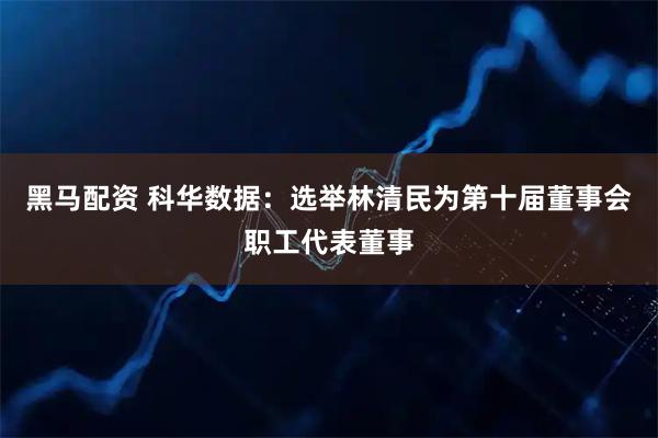 黑马配资 科华数据：选举林清民为第十届董事会职工代表董事