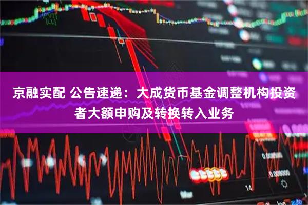 京融实配 公告速递：大成货币基金调整机构投资者大额申购及转换转入业务