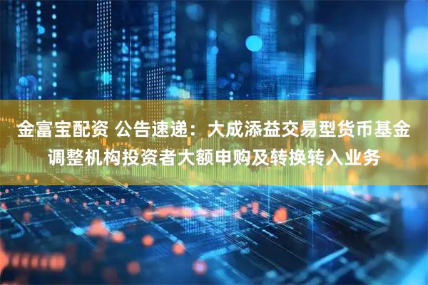 金富宝配资 公告速递：大成添益交易型货币基金调整机构投资者大额申购及转换转入业务
