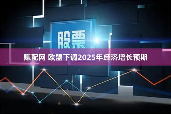 赚配网 欧盟下调2025年经济增长预期