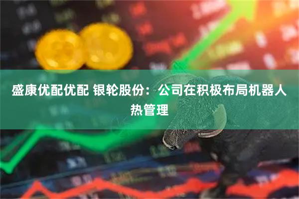 盛康优配优配 银轮股份：公司在积极布局机器人热管理