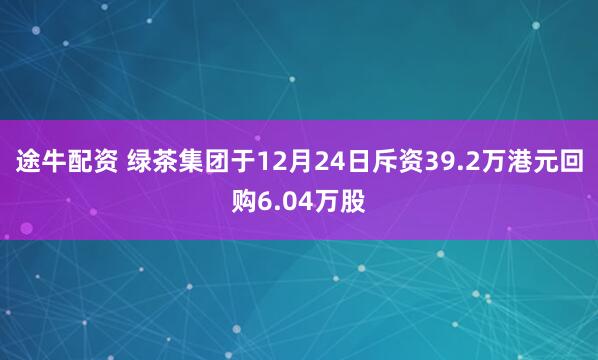 途牛配资 绿茶集团于12月24日斥资39.2万港元回购6.04万股