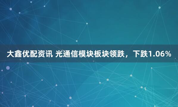 大鑫优配资讯 光通信模块板块领跌，下跌1.06%