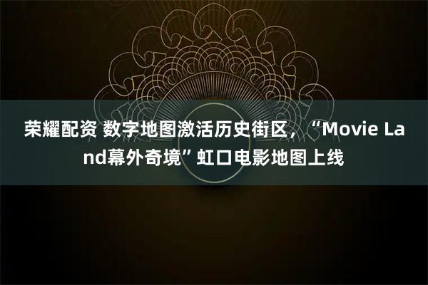 荣耀配资 数字地图激活历史街区，“Movie Land幕外奇境”虹口电影地图上线