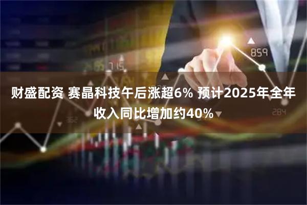 财盛配资 赛晶科技午后涨超6% 预计2025年全年收入同比增加约40%