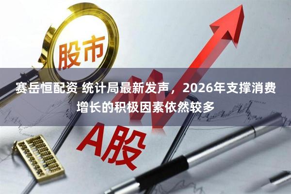 赛岳恒配资 统计局最新发声，2026年支撑消费增长的积极因素依然较多