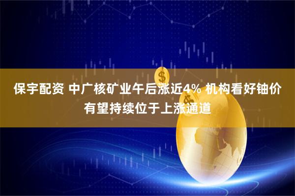 保宇配资 中广核矿业午后涨近4% 机构看好铀价有望持续位于上涨通道