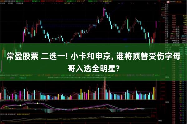 常盈股票 二选一! 小卡和申京, 谁将顶替受伤字母哥入选全明星?