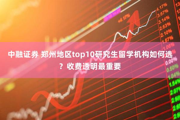 中融证券 郑州地区top10研究生留学机构如何选？收费透明最重要