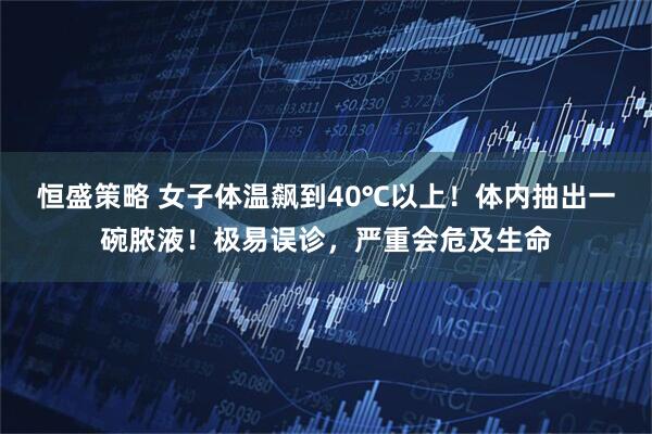 恒盛策略 女子体温飙到40℃以上！体内抽出一碗脓液！极易误诊，严重会危及生命