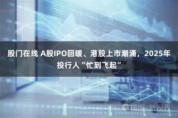 股门在线 A股IPO回暖、港股上市潮涌，2025年投行人“忙到飞起”