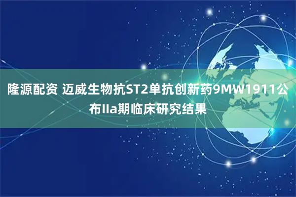 隆源配资 迈威生物抗ST2单抗创新药9MW1911公布IIa期临床研究结果