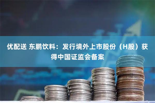 优配送 东鹏饮料：发行境外上市股份（H股）获得中国证监会备案