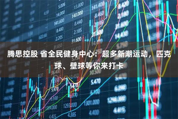 腾思控股 省全民健身中心：超多新潮运动，匹克球、壁球等你来打卡