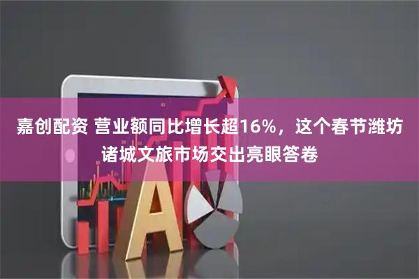 嘉创配资 营业额同比增长超16%，这个春节潍坊诸城文旅市场交出亮眼答卷