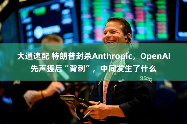 大通速配 特朗普封杀Anthropic，OpenAI先声援后“背刺”，中间发生了什么