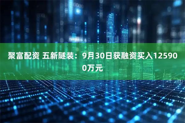聚富配资 五新隧装：9月30日获融资买入125900万元