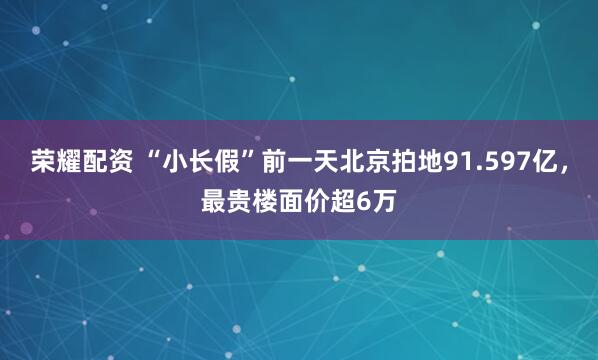 荣耀配资 “小长假”前一天北京拍地91.597亿，最贵楼面价超6万