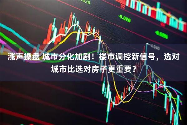 涨声操盘 城市分化加剧！楼市调控新信号，选对城市比选对房子更重要？