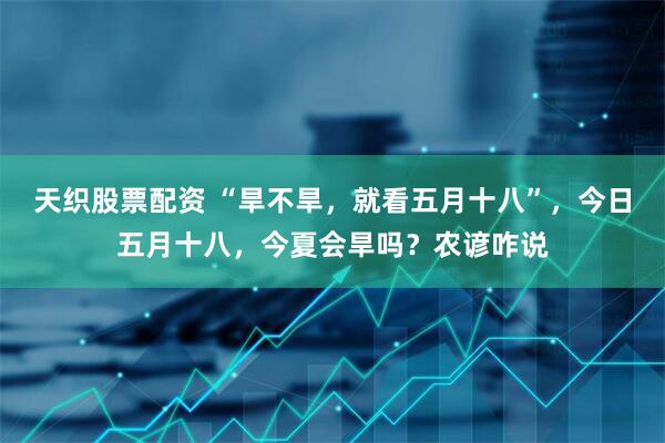 天织股票配资 “旱不旱，就看五月十八”，今日五月十八，今夏会旱吗？农谚咋说