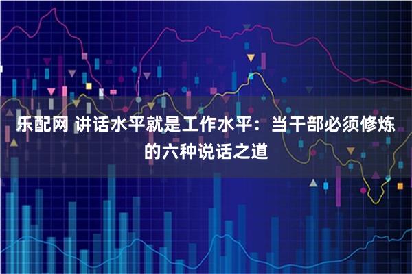 乐配网 讲话水平就是工作水平：当干部必须修炼的六种说话之道
